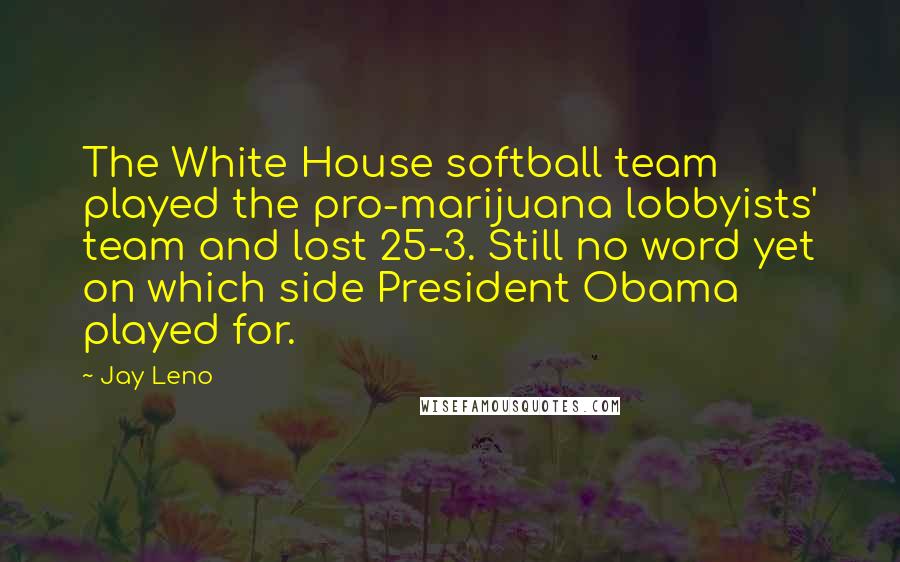 Jay Leno Quotes: The White House softball team played the pro-marijuana lobbyists' team and lost 25-3. Still no word yet on which side President Obama played for.