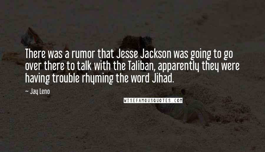 Jay Leno Quotes: There was a rumor that Jesse Jackson was going to go over there to talk with the Taliban, apparently they were having trouble rhyming the word Jihad.