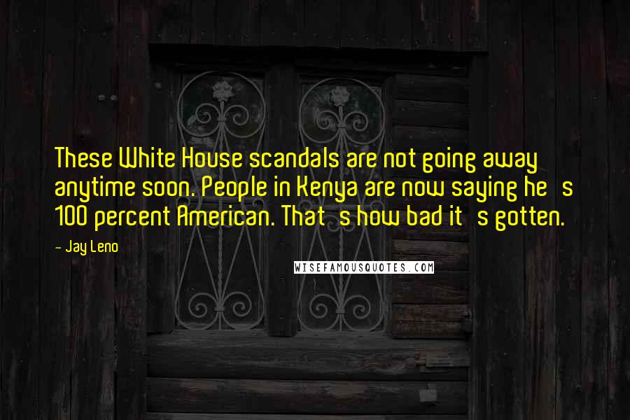 Jay Leno Quotes: These White House scandals are not going away anytime soon. People in Kenya are now saying he's 100 percent American. That's how bad it's gotten.