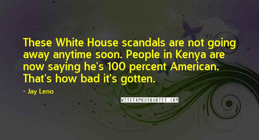 Jay Leno Quotes: These White House scandals are not going away anytime soon. People in Kenya are now saying he's 100 percent American. That's how bad it's gotten.