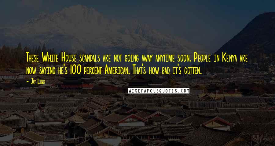Jay Leno Quotes: These White House scandals are not going away anytime soon. People in Kenya are now saying he's 100 percent American. That's how bad it's gotten.