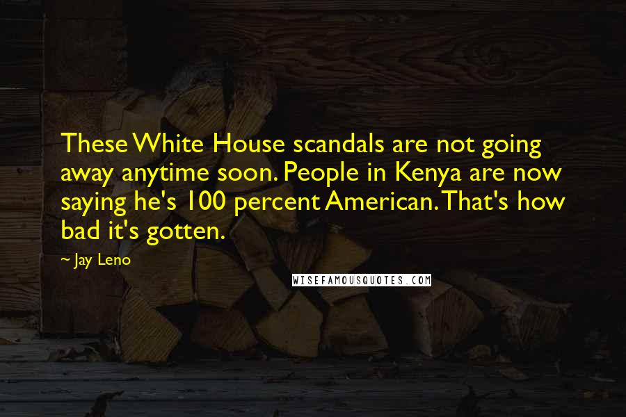 Jay Leno Quotes: These White House scandals are not going away anytime soon. People in Kenya are now saying he's 100 percent American. That's how bad it's gotten.