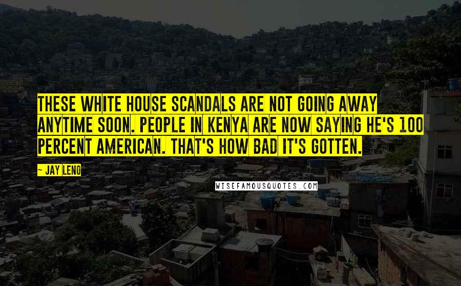 Jay Leno Quotes: These White House scandals are not going away anytime soon. People in Kenya are now saying he's 100 percent American. That's how bad it's gotten.