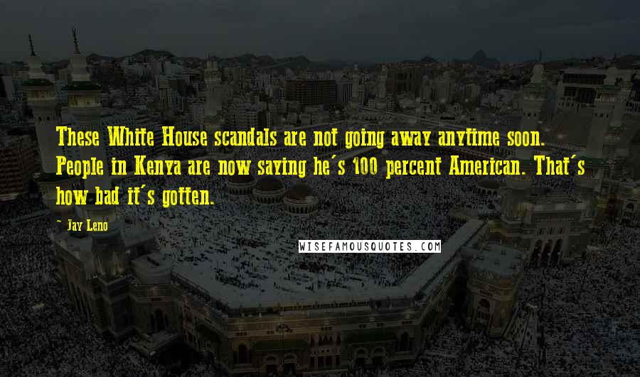 Jay Leno Quotes: These White House scandals are not going away anytime soon. People in Kenya are now saying he's 100 percent American. That's how bad it's gotten.