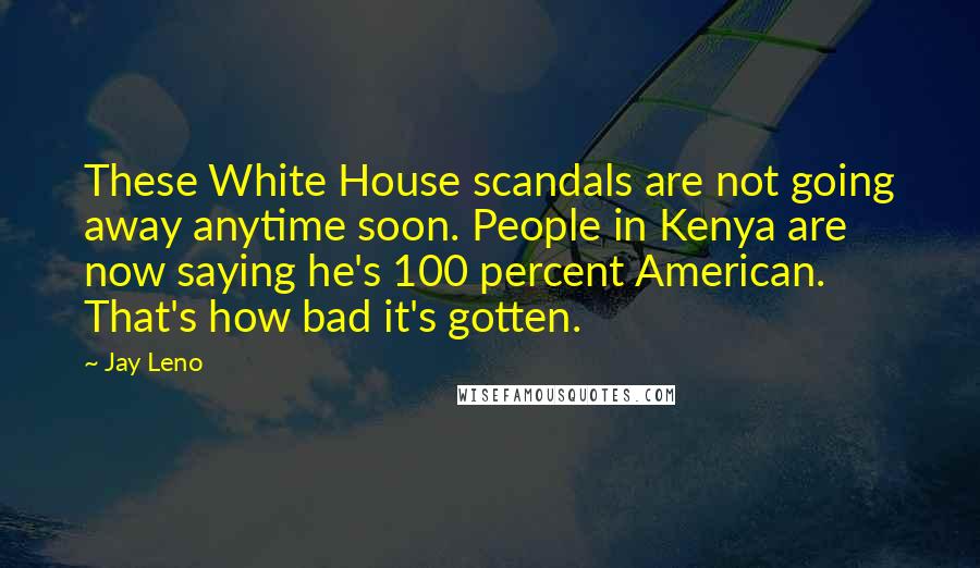 Jay Leno Quotes: These White House scandals are not going away anytime soon. People in Kenya are now saying he's 100 percent American. That's how bad it's gotten.