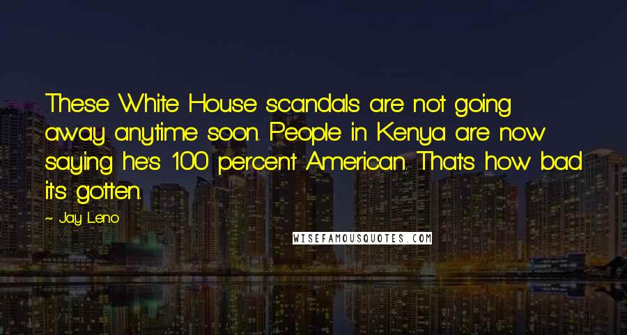 Jay Leno Quotes: These White House scandals are not going away anytime soon. People in Kenya are now saying he's 100 percent American. That's how bad it's gotten.