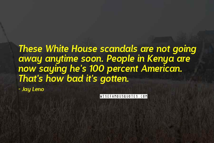 Jay Leno Quotes: These White House scandals are not going away anytime soon. People in Kenya are now saying he's 100 percent American. That's how bad it's gotten.