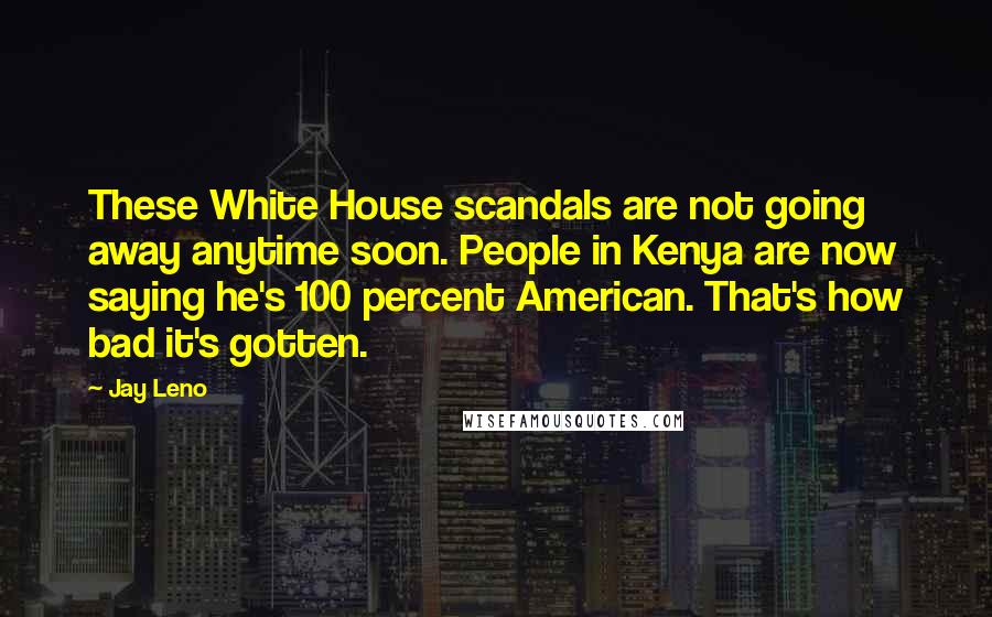 Jay Leno Quotes: These White House scandals are not going away anytime soon. People in Kenya are now saying he's 100 percent American. That's how bad it's gotten.