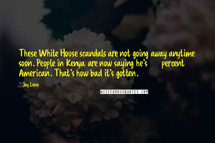 Jay Leno Quotes: These White House scandals are not going away anytime soon. People in Kenya are now saying he's 100 percent American. That's how bad it's gotten.