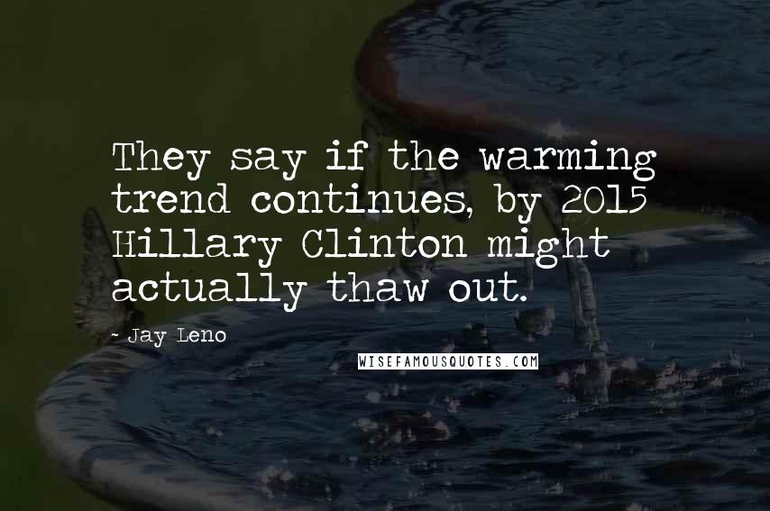 Jay Leno Quotes: They say if the warming trend continues, by 2015 Hillary Clinton might actually thaw out.