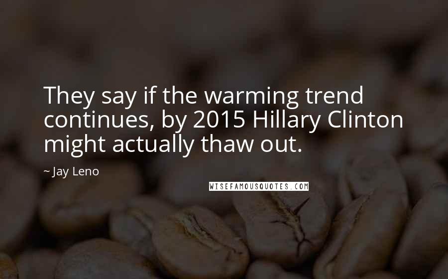 Jay Leno Quotes: They say if the warming trend continues, by 2015 Hillary Clinton might actually thaw out.