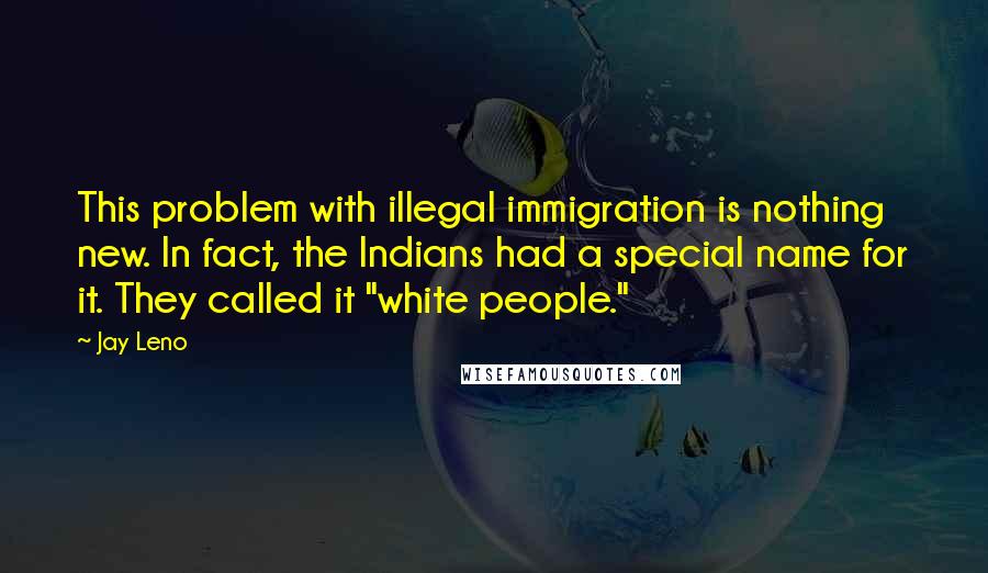 Jay Leno Quotes: This problem with illegal immigration is nothing new. In fact, the Indians had a special name for it. They called it "white people."