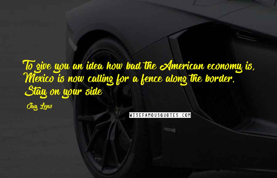 Jay Leno Quotes: To give you an idea how bad the American economy is, Mexico is now calling for a fence along the border. Stay on your side!