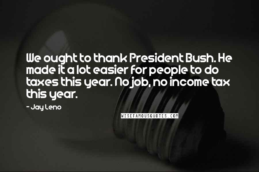 Jay Leno Quotes: We ought to thank President Bush. He made it a lot easier for people to do taxes this year. No job, no income tax this year.
