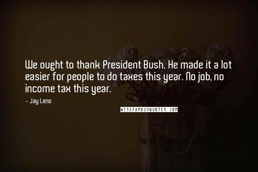 Jay Leno Quotes: We ought to thank President Bush. He made it a lot easier for people to do taxes this year. No job, no income tax this year.
