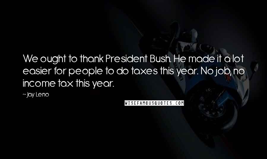 Jay Leno Quotes: We ought to thank President Bush. He made it a lot easier for people to do taxes this year. No job, no income tax this year.