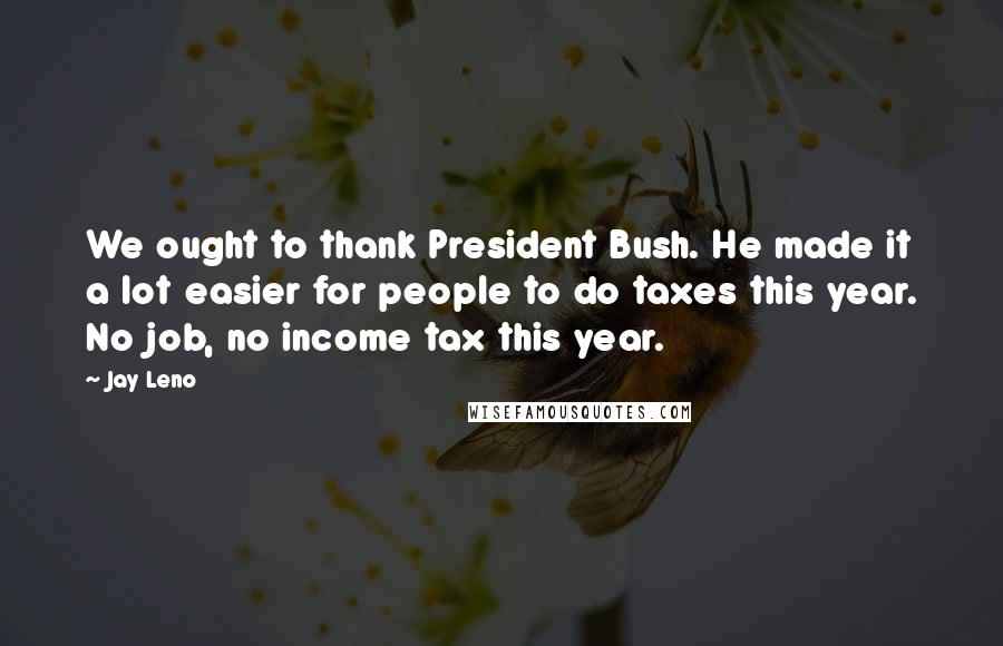 Jay Leno Quotes: We ought to thank President Bush. He made it a lot easier for people to do taxes this year. No job, no income tax this year.