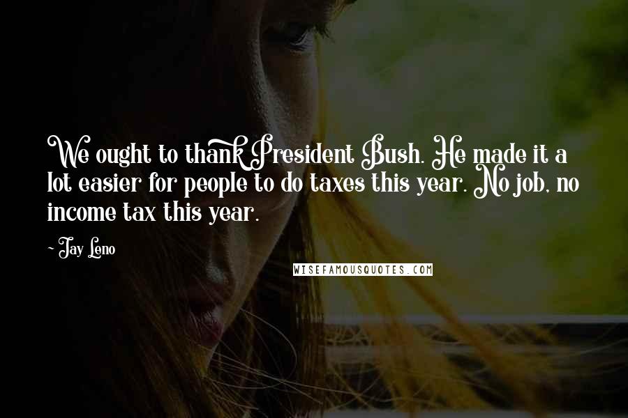 Jay Leno Quotes: We ought to thank President Bush. He made it a lot easier for people to do taxes this year. No job, no income tax this year.