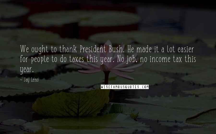 Jay Leno Quotes: We ought to thank President Bush. He made it a lot easier for people to do taxes this year. No job, no income tax this year.