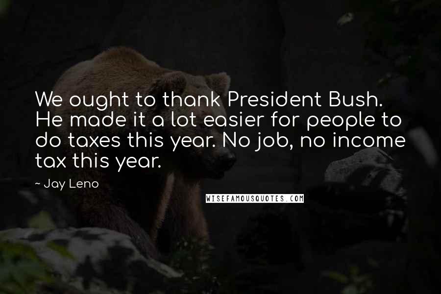 Jay Leno Quotes: We ought to thank President Bush. He made it a lot easier for people to do taxes this year. No job, no income tax this year.
