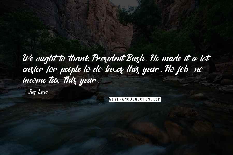 Jay Leno Quotes: We ought to thank President Bush. He made it a lot easier for people to do taxes this year. No job, no income tax this year.