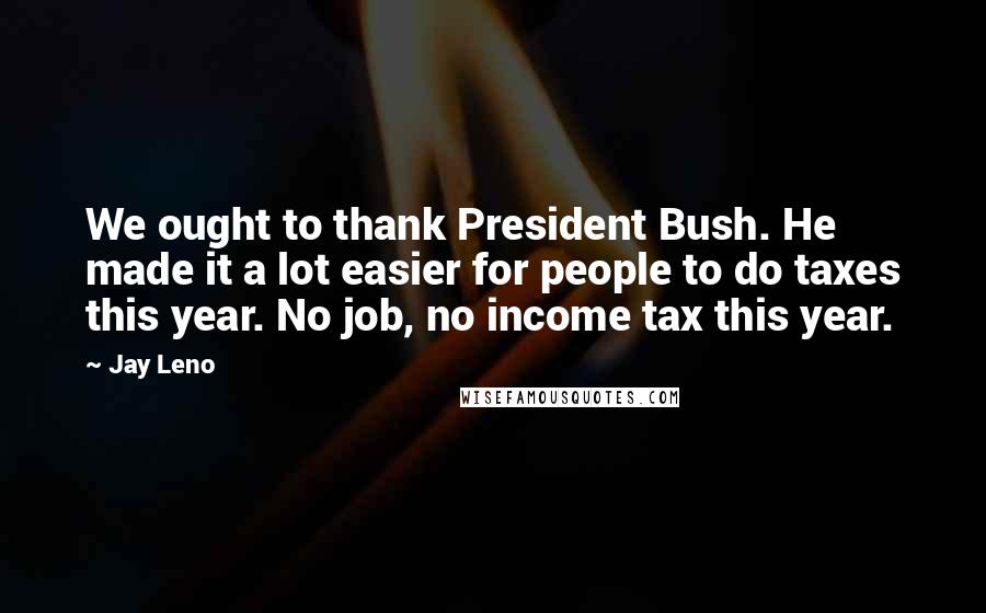Jay Leno Quotes: We ought to thank President Bush. He made it a lot easier for people to do taxes this year. No job, no income tax this year.