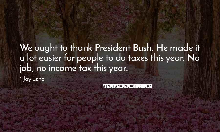 Jay Leno Quotes: We ought to thank President Bush. He made it a lot easier for people to do taxes this year. No job, no income tax this year.