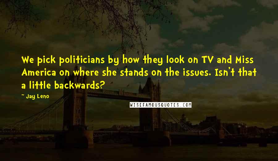 Jay Leno Quotes: We pick politicians by how they look on TV and Miss America on where she stands on the issues. Isn't that a little backwards?