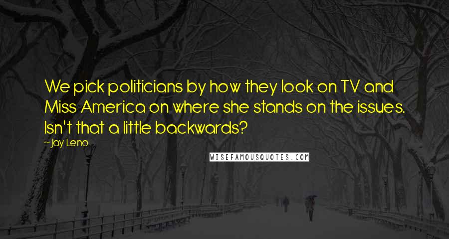 Jay Leno Quotes: We pick politicians by how they look on TV and Miss America on where she stands on the issues. Isn't that a little backwards?