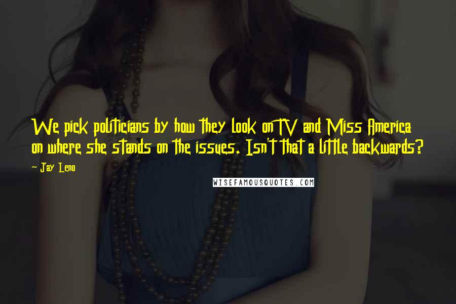 Jay Leno Quotes: We pick politicians by how they look on TV and Miss America on where she stands on the issues. Isn't that a little backwards?