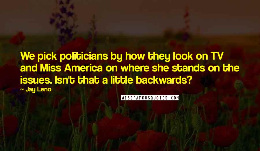 Jay Leno Quotes: We pick politicians by how they look on TV and Miss America on where she stands on the issues. Isn't that a little backwards?