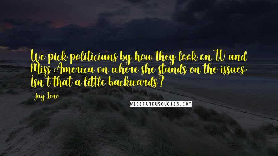 Jay Leno Quotes: We pick politicians by how they look on TV and Miss America on where she stands on the issues. Isn't that a little backwards?