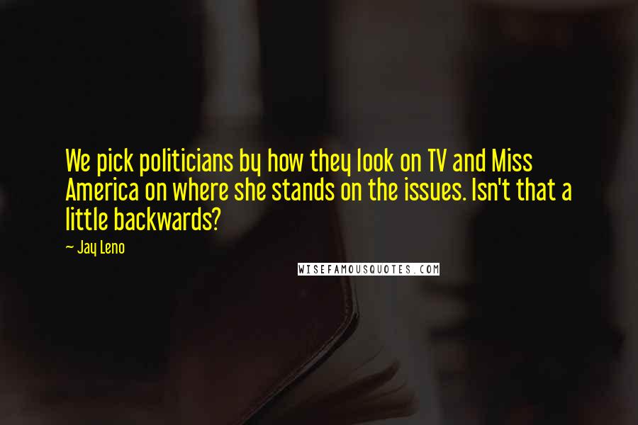 Jay Leno Quotes: We pick politicians by how they look on TV and Miss America on where she stands on the issues. Isn't that a little backwards?