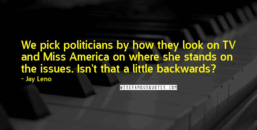 Jay Leno Quotes: We pick politicians by how they look on TV and Miss America on where she stands on the issues. Isn't that a little backwards?