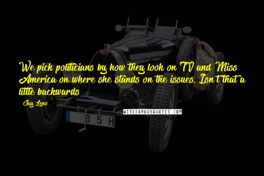 Jay Leno Quotes: We pick politicians by how they look on TV and Miss America on where she stands on the issues. Isn't that a little backwards?