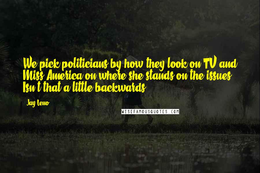 Jay Leno Quotes: We pick politicians by how they look on TV and Miss America on where she stands on the issues. Isn't that a little backwards?