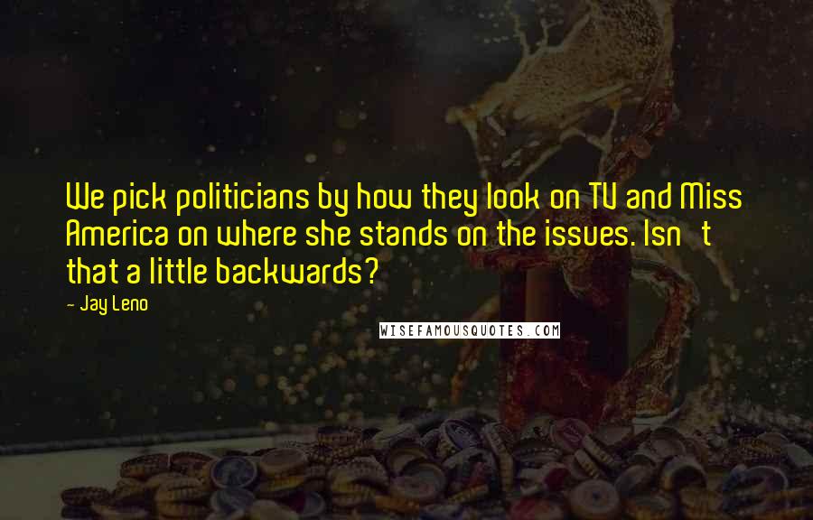 Jay Leno Quotes: We pick politicians by how they look on TV and Miss America on where she stands on the issues. Isn't that a little backwards?