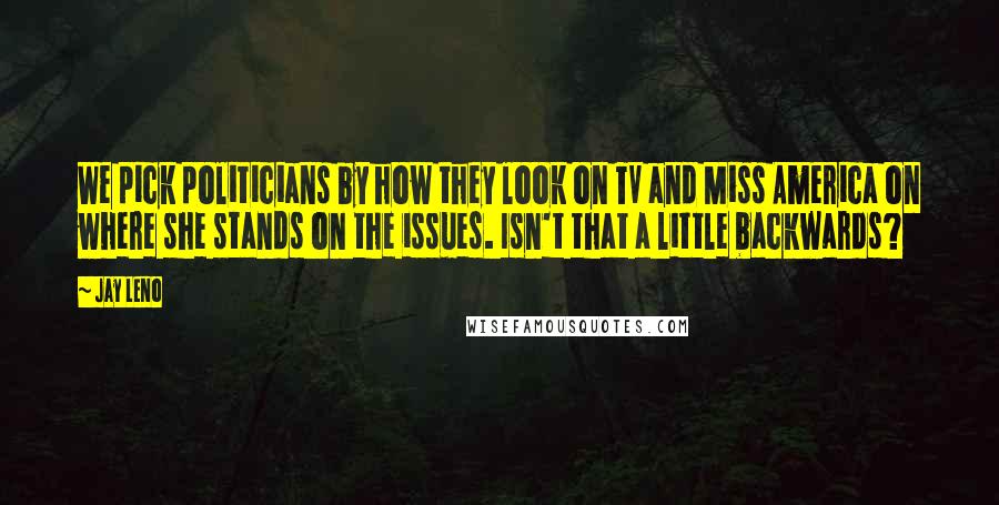 Jay Leno Quotes: We pick politicians by how they look on TV and Miss America on where she stands on the issues. Isn't that a little backwards?
