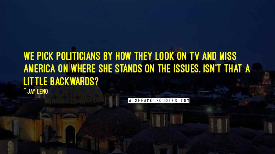 Jay Leno Quotes: We pick politicians by how they look on TV and Miss America on where she stands on the issues. Isn't that a little backwards?