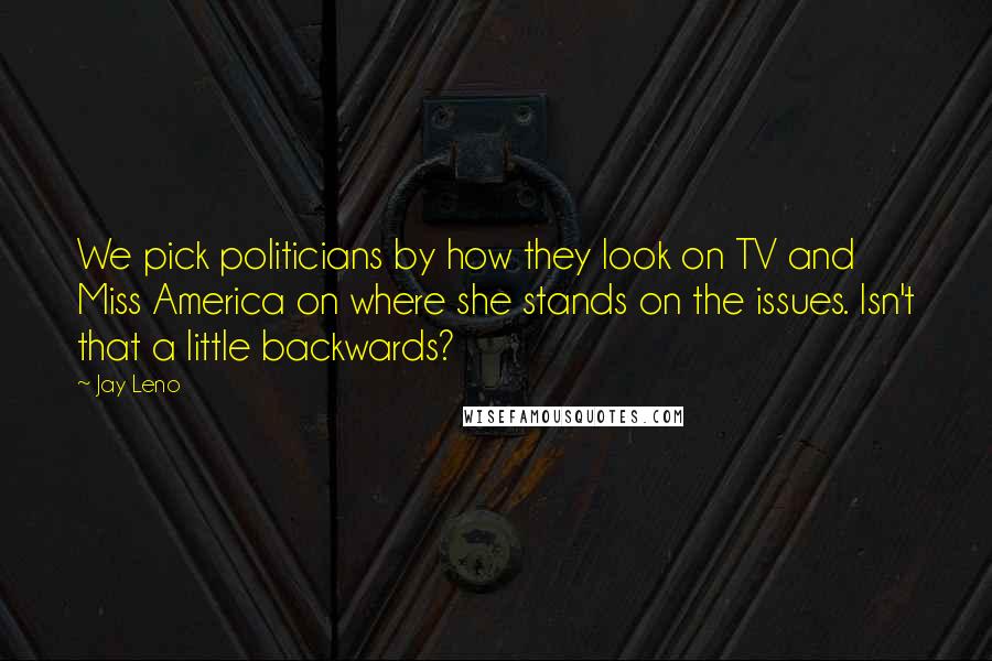 Jay Leno Quotes: We pick politicians by how they look on TV and Miss America on where she stands on the issues. Isn't that a little backwards?