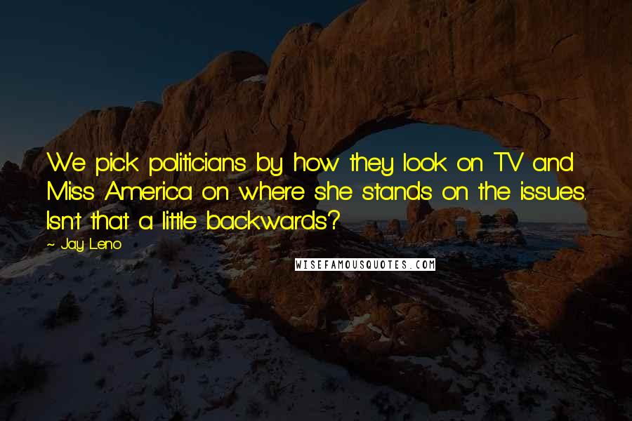 Jay Leno Quotes: We pick politicians by how they look on TV and Miss America on where she stands on the issues. Isn't that a little backwards?