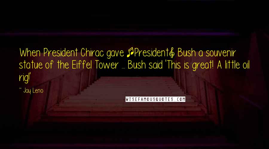 Jay Leno Quotes: When President Chirac gave [President] Bush a souvenir statue of the Eiffel Tower ... Bush said 'This is great! A little oil rig!'