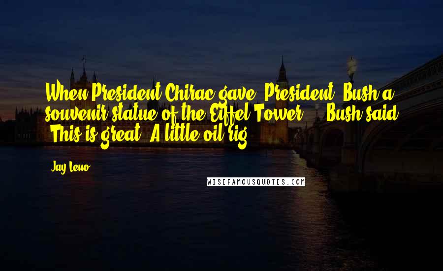 Jay Leno Quotes: When President Chirac gave [President] Bush a souvenir statue of the Eiffel Tower ... Bush said 'This is great! A little oil rig!'