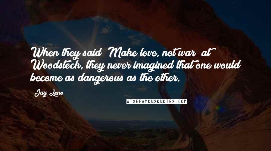 Jay Leno Quotes: When they said "Make love, not war" at Woodstock, they never imagined that one would become as dangerous as the other.