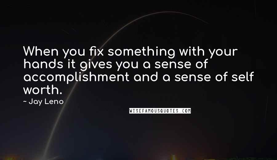 Jay Leno Quotes: When you fix something with your hands it gives you a sense of accomplishment and a sense of self worth.