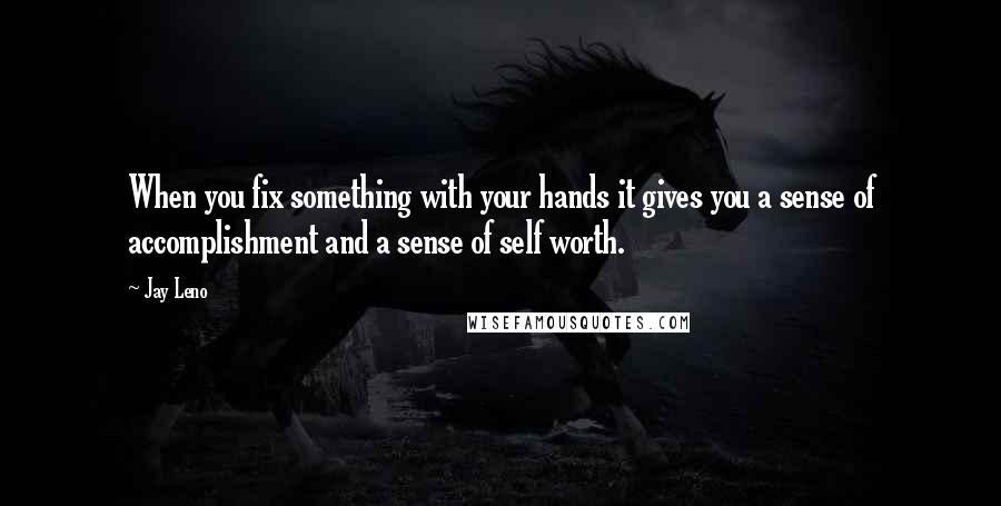 Jay Leno Quotes: When you fix something with your hands it gives you a sense of accomplishment and a sense of self worth.