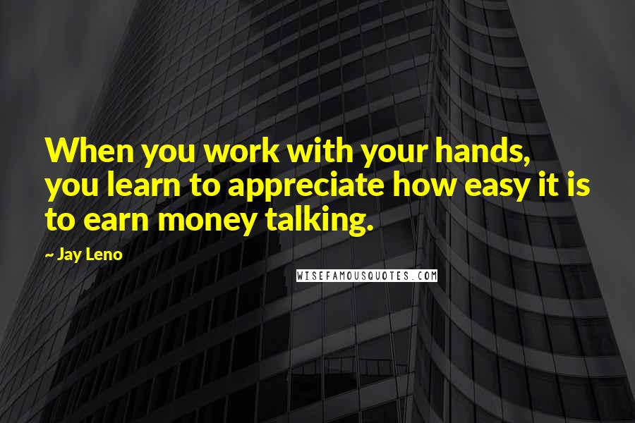 Jay Leno Quotes: When you work with your hands, you learn to appreciate how easy it is to earn money talking.