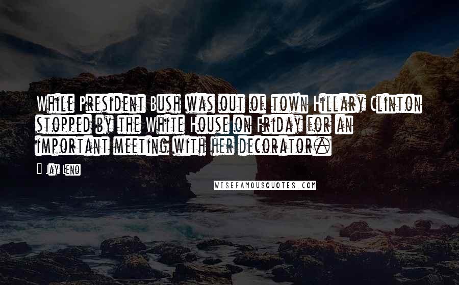 Jay Leno Quotes: While President Bush was out of town Hillary Clinton stopped by the White House on Friday for an important meeting with her decorator.