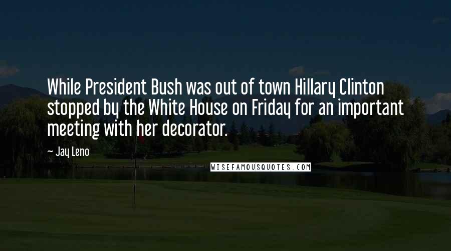 Jay Leno Quotes: While President Bush was out of town Hillary Clinton stopped by the White House on Friday for an important meeting with her decorator.