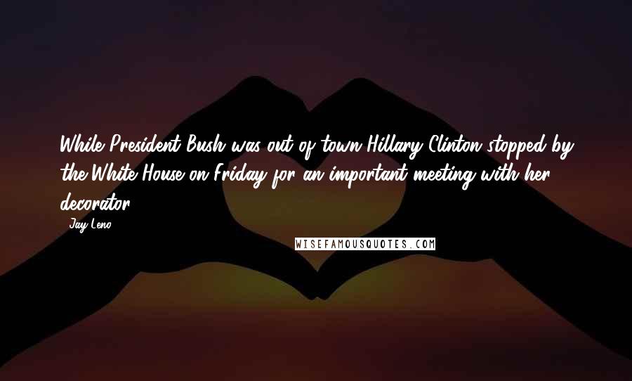 Jay Leno Quotes: While President Bush was out of town Hillary Clinton stopped by the White House on Friday for an important meeting with her decorator.